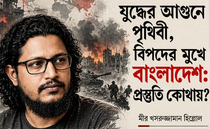 যুদ্ধের আগুনে পৃথিবী, বিপদের মুখে বাংলাদেশ: প্রস্তুতি কোথায়? মীর খসরুজ্জামান হিল্লোল